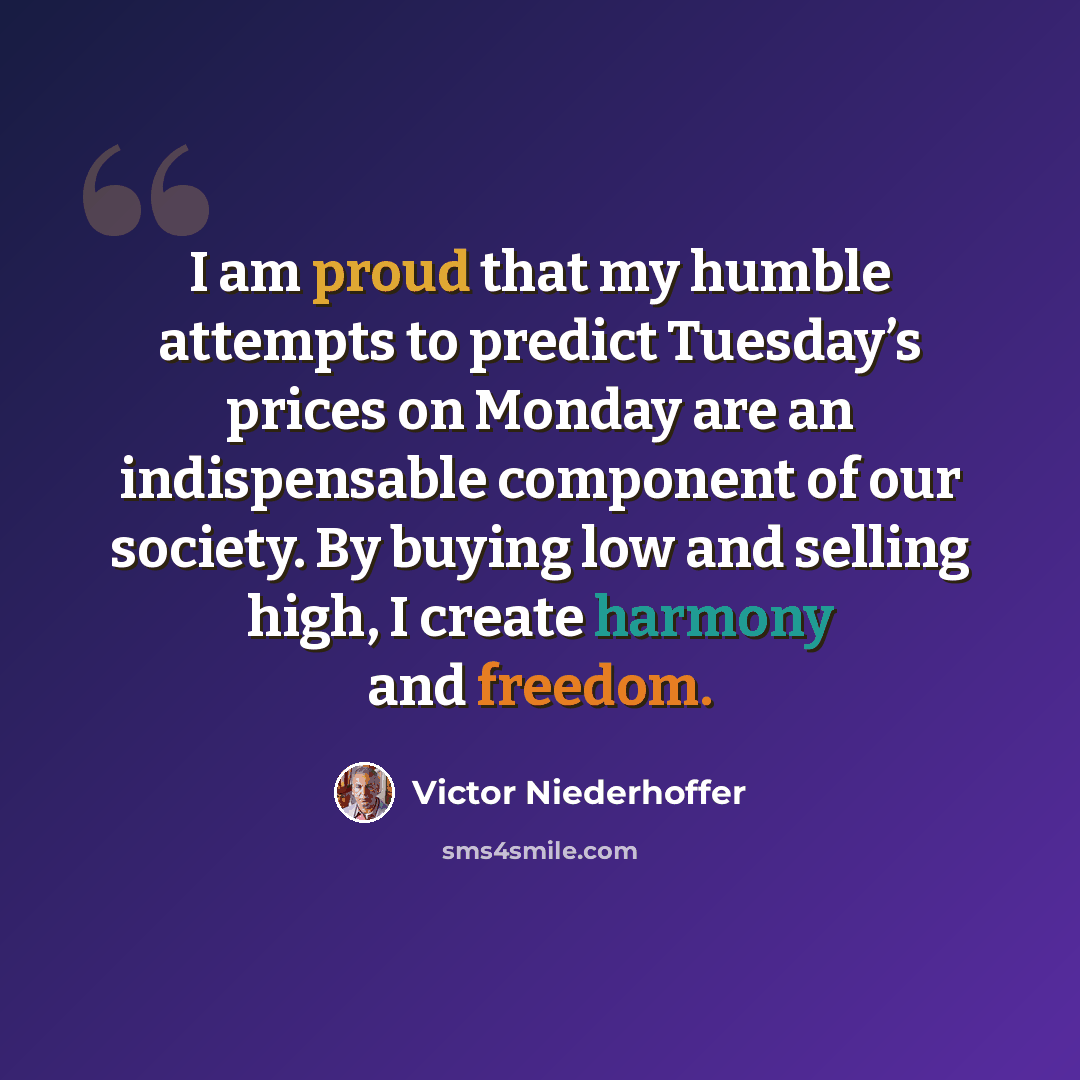 “I am proud that my humble attempts to predict Tuesday’s prices on Monday are an indispensable component of our society. By buying low and selling high, I create harmony and freedom.” quote by Victor Niederhoffer