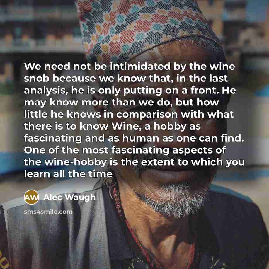“We need not be intimidated by the wine snob because we know that, in the last analysis, he is only putting on a front. He may know more than we do, but how little he knows in comparison with what there is to know Wine, a hobby as fascinating and as human as one can find. One of the most…” quote by Alec Waugh