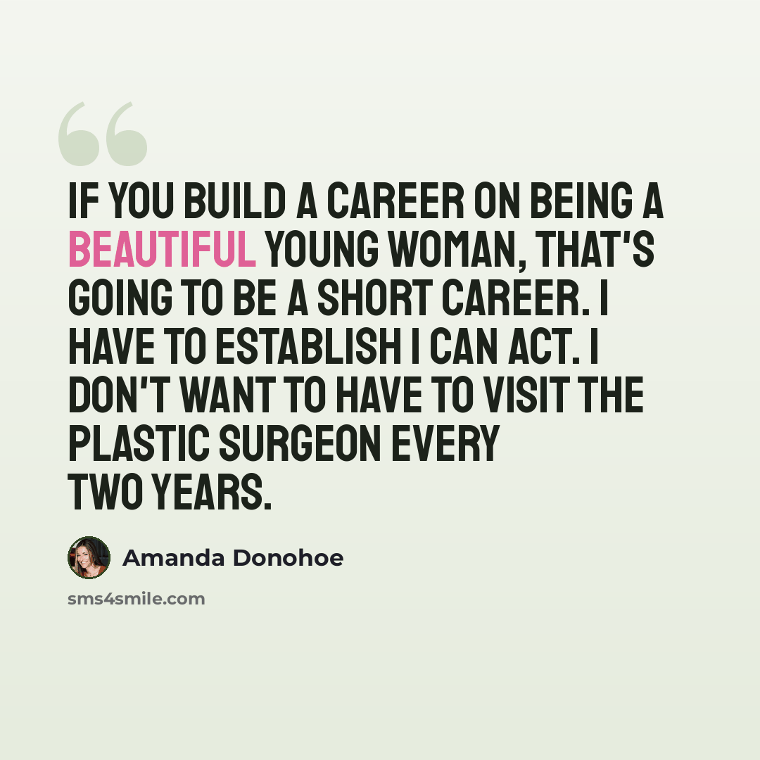 “If you build a career on being a beautiful young woman, that's going to be a short career. I have to establish I can act. I don't want to have to visit the plastic surgeon every two years.” quote by Amanda Donohoe