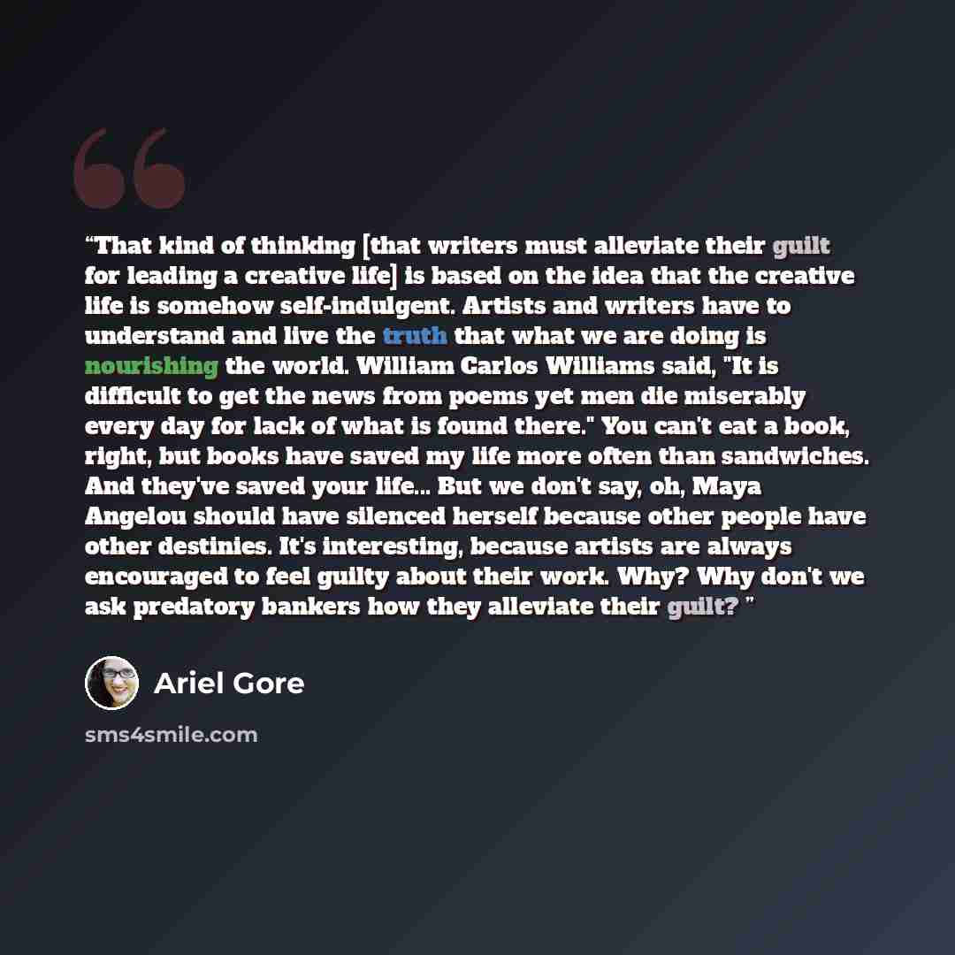 “That kind of thinking [that writers must alleviate their guilt for leading a creative life] is based on the idea that the creative life is somehow self-indulgent. Artists and writers have to understand and live the truth that what we are doing is nourishing the world. William Carlos Williams said…” quote by Ariel Gore