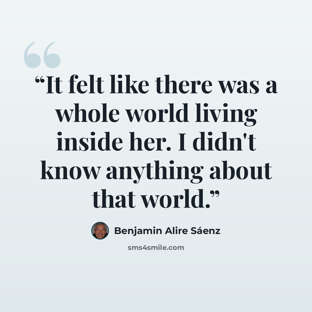 “It felt like there was a whole world living inside her. I didn't know anything about that world.” quote by Benjamin Alire Sáenz