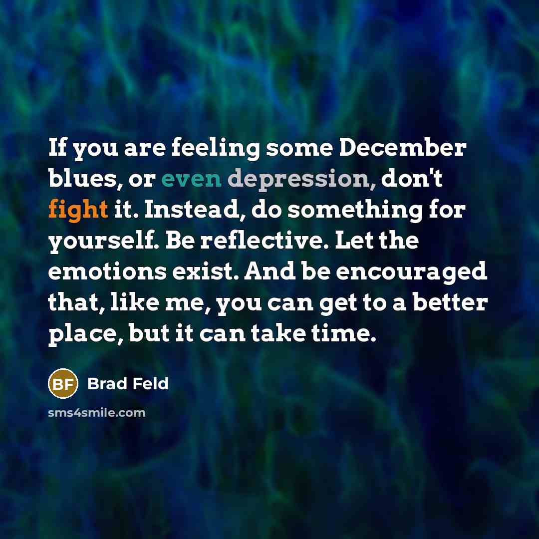 “If you are feeling some December blues, or even depression, don't fight it. Instead, do something for yourself. Be reflective. Let the emotions exist. And be encouraged that, like me, you can get to a better place, but it can take time.” quote by Brad Feld