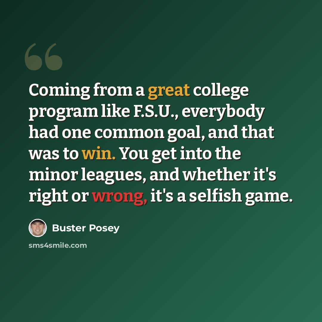 “Coming from a great college program like F.S.U., everybody had one common goal, and that was to win. You get into the minor leagues, and whether it's right or wrong, it's a selfish game.” quote by Buster Posey