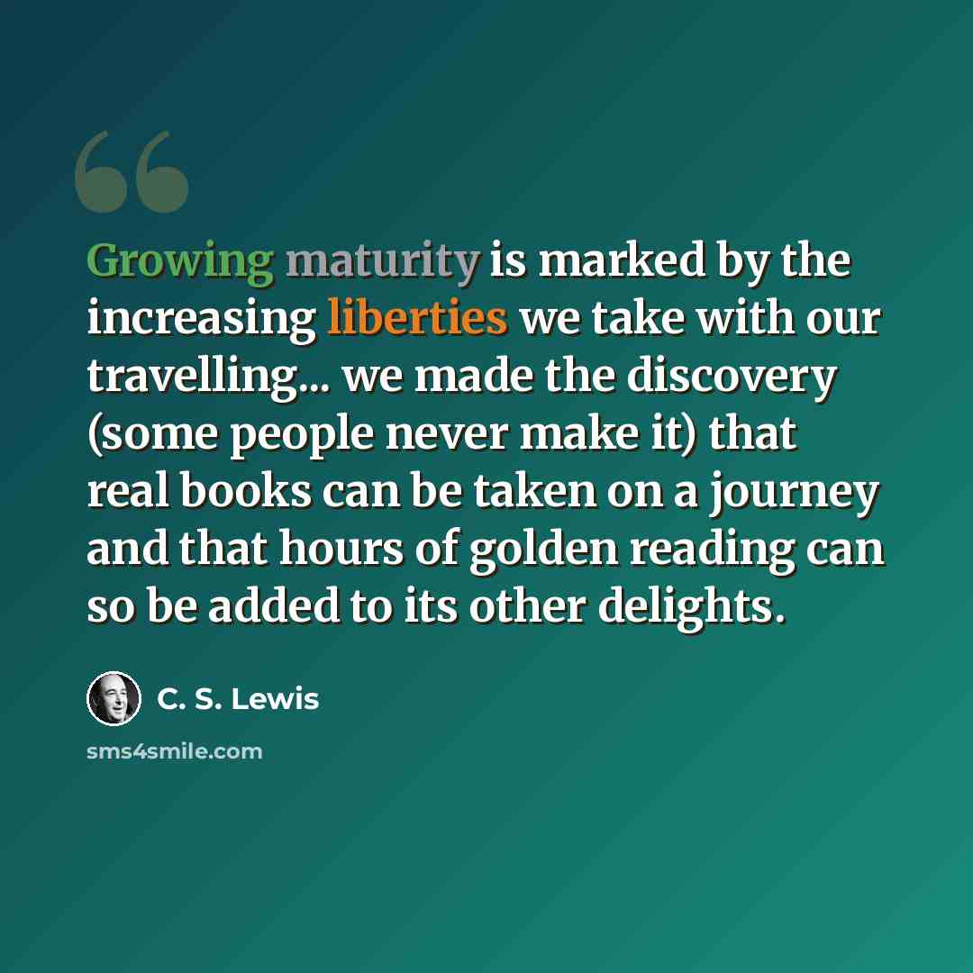 “Growing maturity is marked by the increasing liberties we take with our travelling... we made the discovery (some people never make it) that real books can be taken on a journey and that hours of golden reading can so be added to its other delights.” quote by C. S. Lewis