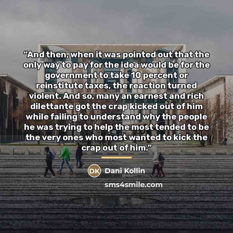 “And then, when it was pointed out that the only way to pay for the idea would be for the government to take 10 percent or reinstitute taxes, the reaction turned violent. And so, many an earnest and rich dilettante got the crap kicked out of him while failing to understand why the people he was…” quote by Dani Kollin