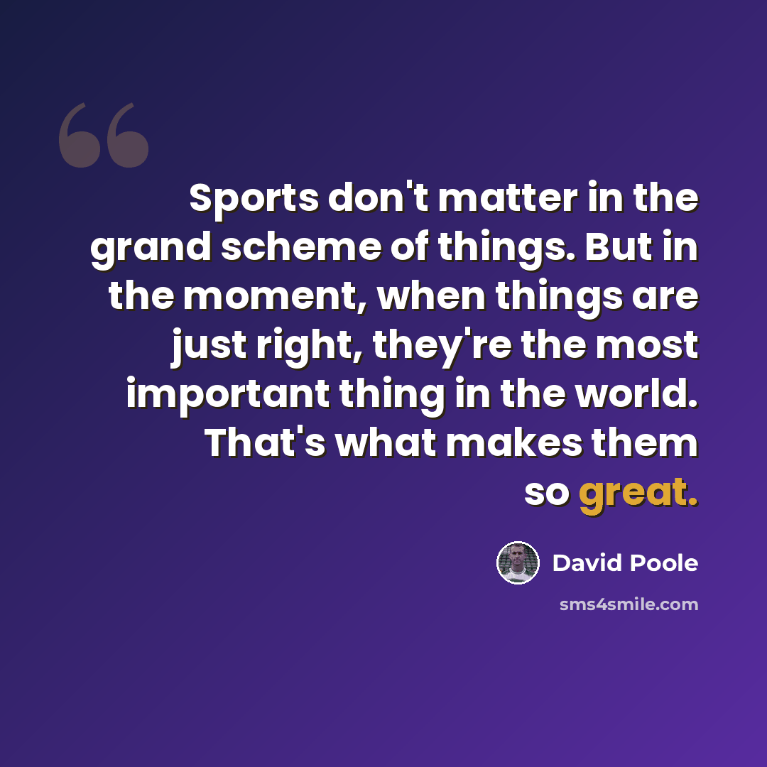 “Sports don't matter in the grand scheme of things. But in the moment, when things are just right, they're the most important thing in the world. That's what makes them so great.” quote by David Poole