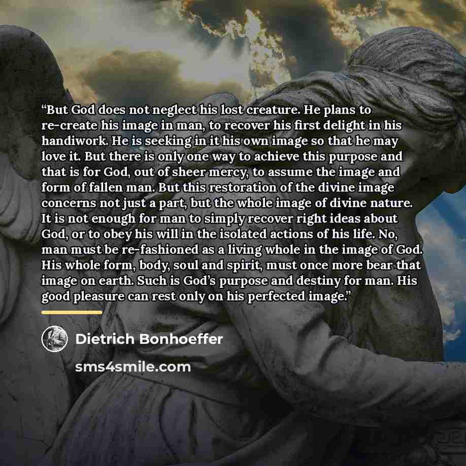 “But God does not neglect his lost creature. He plans to re-create his image in man, to recover his first delight in his handiwork. He is seeking in it his own image so that he may love it. But there is only one way to achieve this purpose and that is for God, out of sheer mercy, to assume the…” quote by Dietrich Bonhoeffer