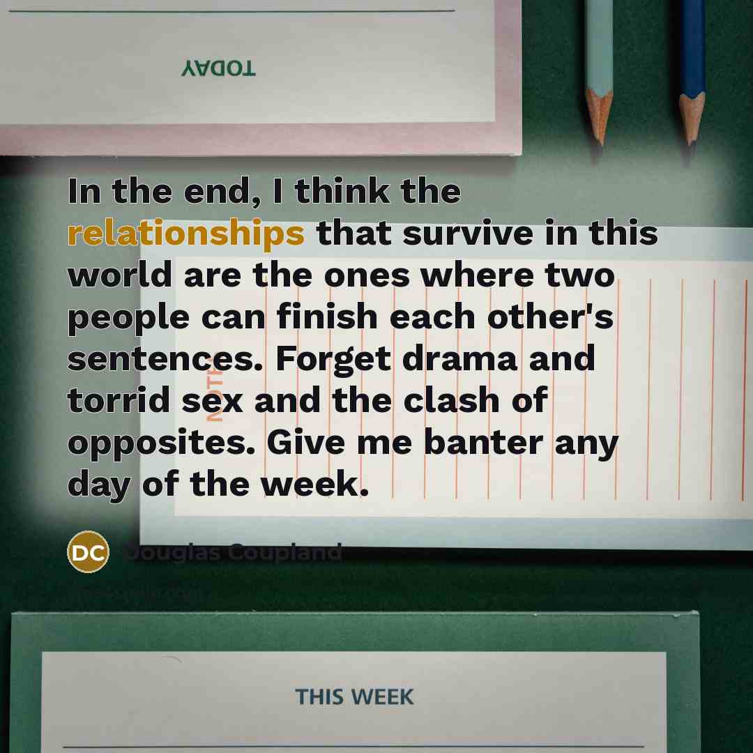 “In the end, I think the relationships that survive in this world are the ones where two people can finish each other's sentences. Forget drama and torrid sex and the clash of opposites. Give me banter any day of the week.” quote by Douglas Coupland