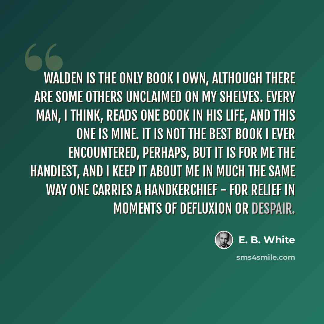 “Walden is the only book I own, although there are some others unclaimed on my shelves. Every man, I think, reads one book in his life, and this one is mine. It is not the best book I ever encountered, perhaps, but it is for me the handiest, and I keep it about me in much the same way one carries a…” quote by E. B. White