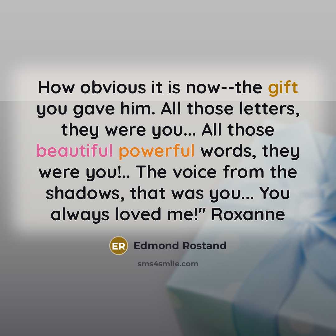 “How obvious it is now--the gift you gave him. All those letters, they were you... All those beautiful powerful words, they were you!.. The voice from the shadows, that was you... You always loved me!" Roxanne” quote by Edmond Rostand