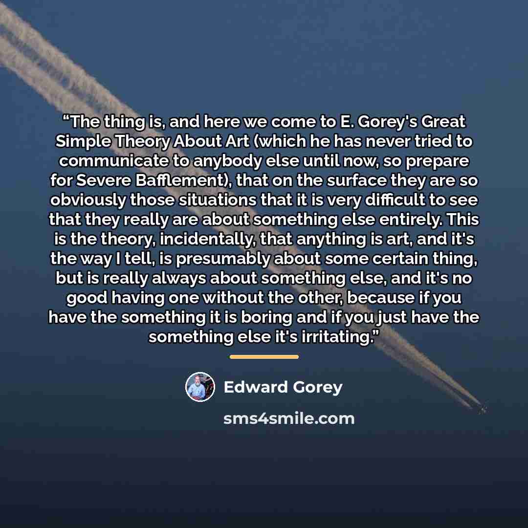 “The thing is, and here we come to E. Gorey's Great Simple Theory About Art (which he has never tried to communicate to anybody else until now, so prepare for Severe Bafflement), that on the surface they are so obviously those situations that it is very difficult to see that they really are about…” quote by Edward Gorey