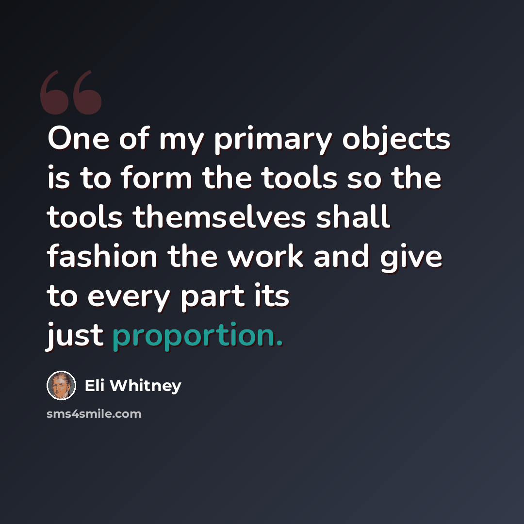 “One of my primary objects is to form the tools so the tools themselves shall fashion the work and give to every part its just proportion.” quote by Eli Whitney
