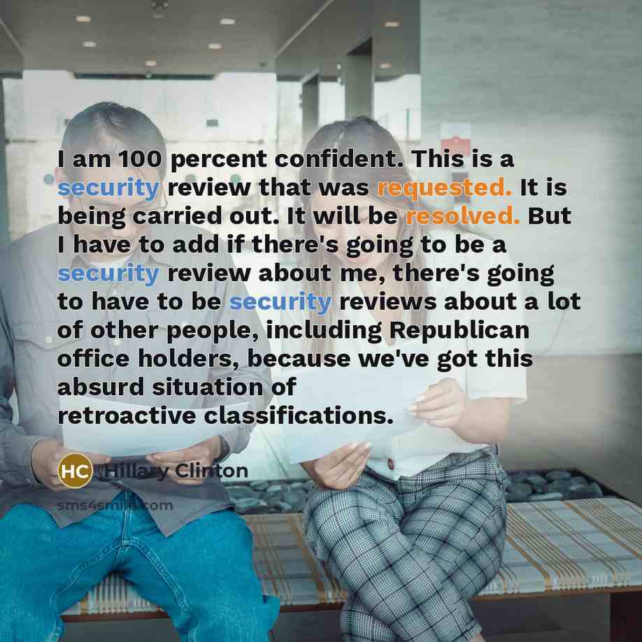 “I am 100 percent confident. This is a security review that was requested. It is being carried out. It will be resolved. But I have to add if there's going to be a security review about me, there's going to have to be security reviews about a lot of other people, including Republican office…” quote by Hillary Clinton