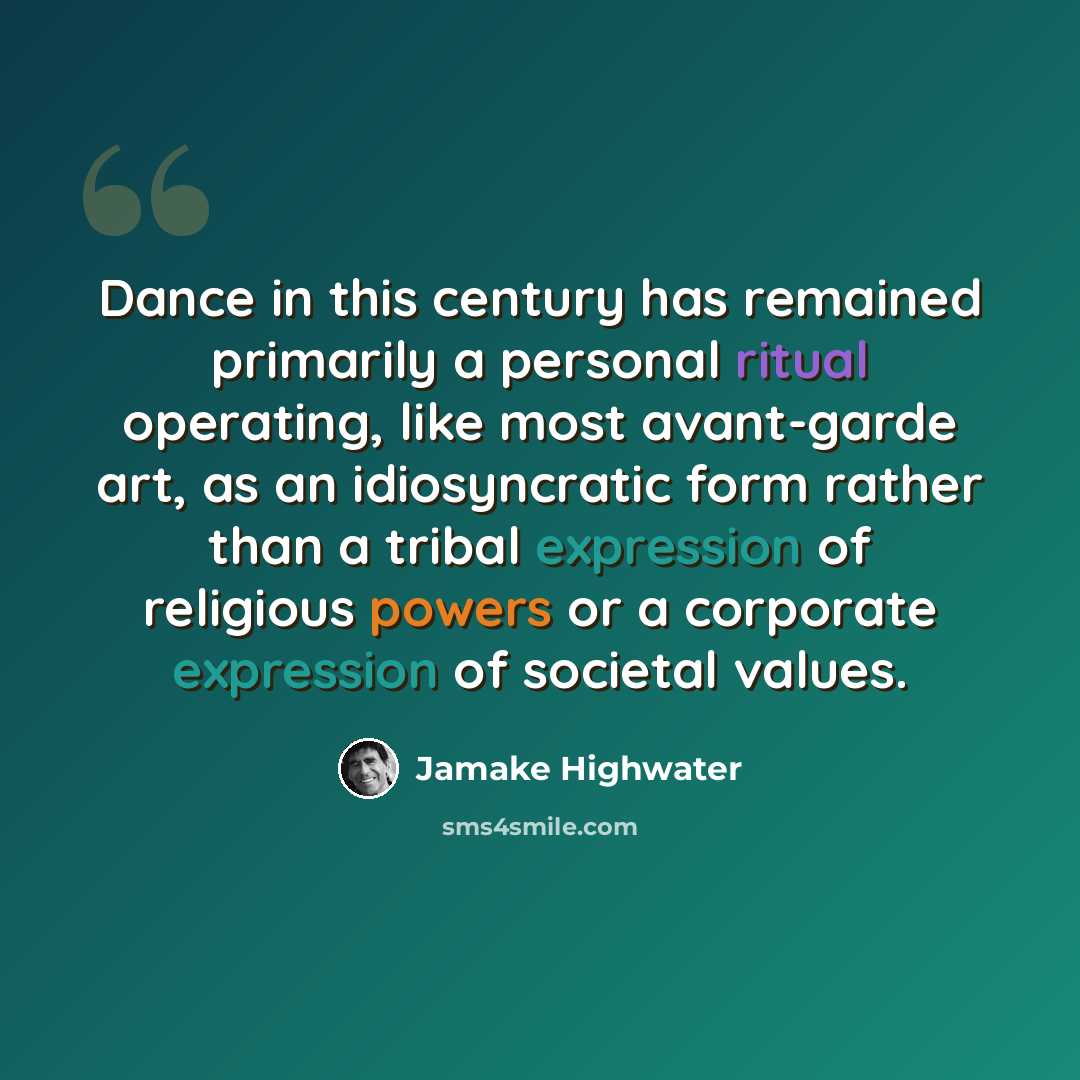 “Dance in this century has remained primarily a personal ritual operating, like most avant-garde art, as an idiosyncratic form rather than a tribal expression of religious powers or a corporate expression of societal values.” quote by Jamake Highwater