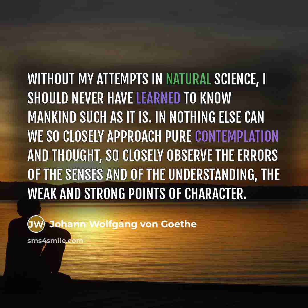 “Without my attempts in natural science, I should never have learned to know mankind such as it is. In nothing else can we so closely approach pure contemplation and thought, so closely observe the errors of the senses and of the understanding, the weak and strong points of character.” quote by Johann Wolfgang von Goethe