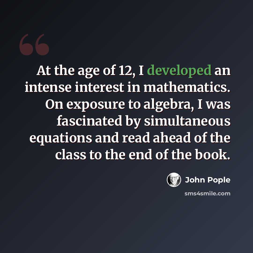 “At the age of 12, I developed an intense interest in mathematics. On exposure to algebra, I was fascinated by simultaneous equations and read ahead of the class to the end of the book.” quote by John Pople