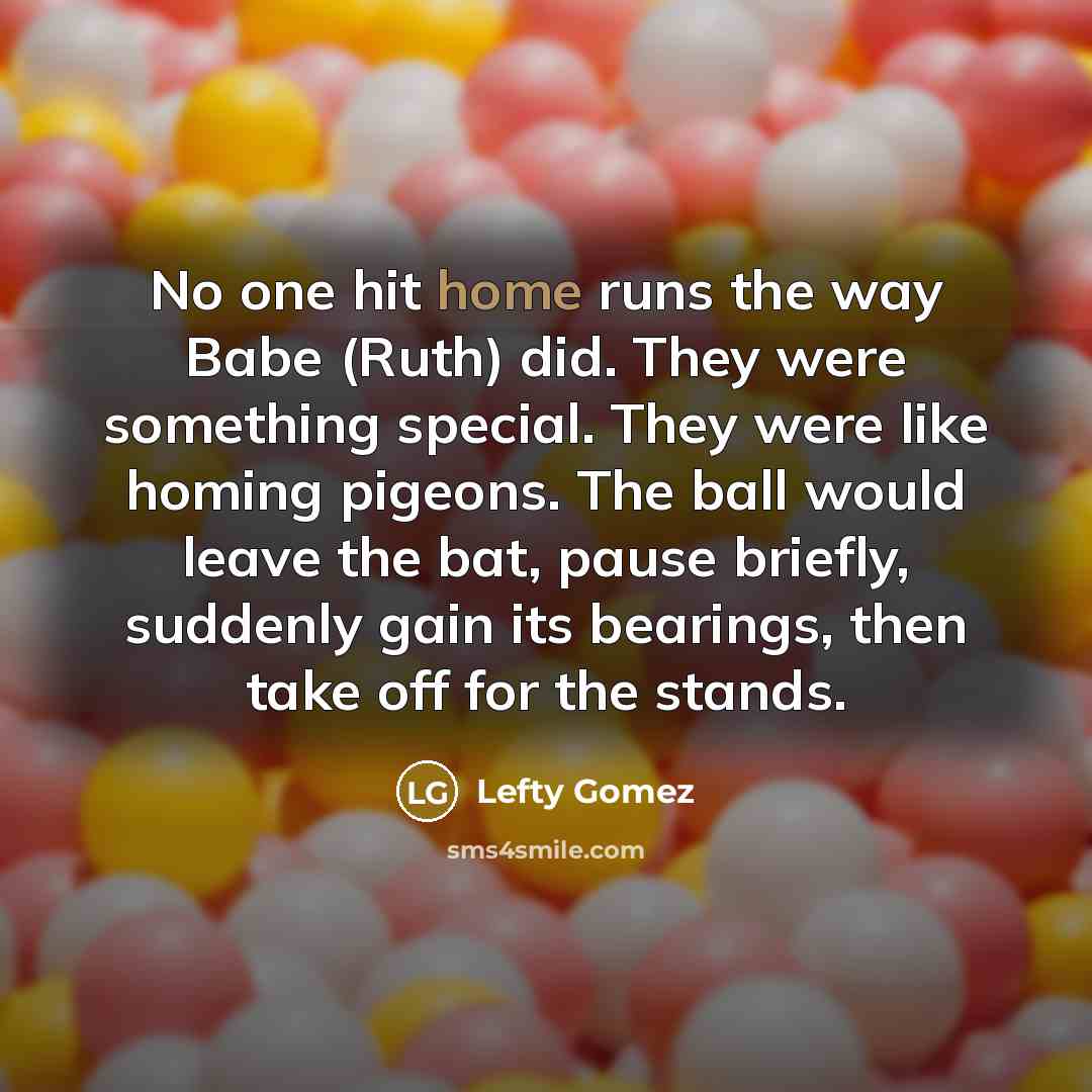 “No one hit home runs the way Babe (Ruth) did. They were something special. They were like homing pigeons. The ball would leave the bat, pause briefly, suddenly gain its bearings, then take off for the stands.” quote by Lefty Gomez