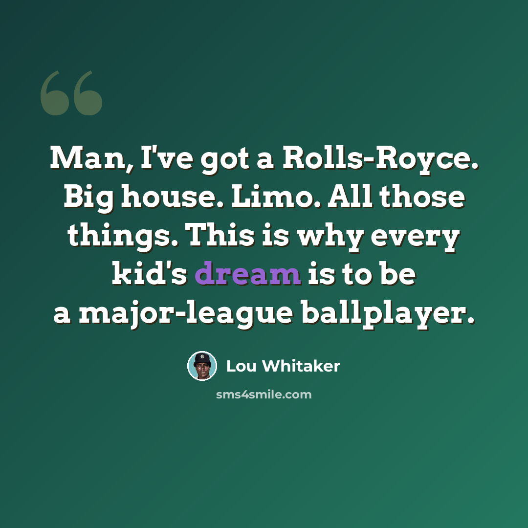 “Man, I've got a Rolls-Royce. Big house. Limo. All those things. This is why every kid's dream is to be a major-league ballplayer.” quote by Lou Whitaker