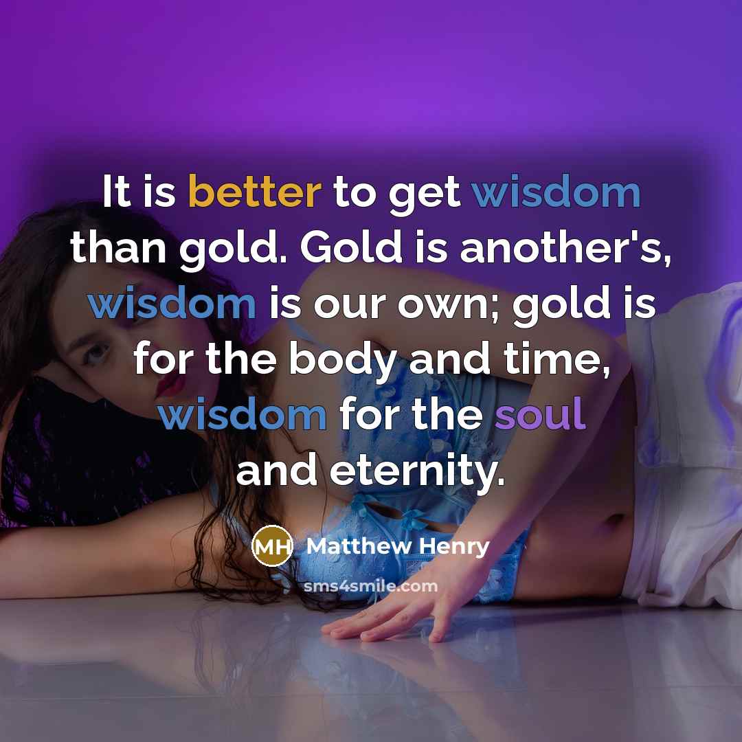 “It is better to get wisdom than gold. Gold is another's, wisdom is our own; gold is for the body and time, wisdom for the soul and eternity.” quote by Matthew Henry