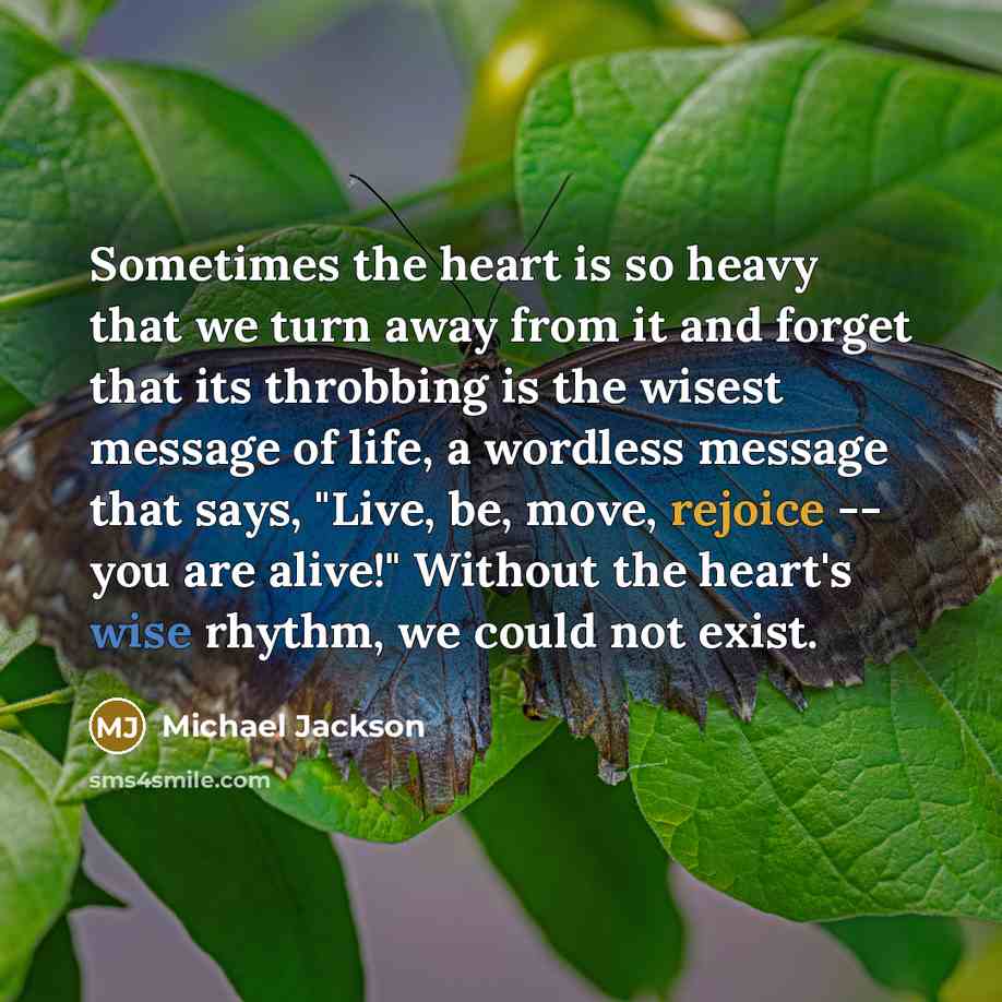 “Sometimes the heart is so heavy that we turn away from it and forget that its throbbing is the wisest message of life, a wordless message that says, "Live, be, move, rejoice -- you are alive!" Without the heart's wise rhythm, we could not exist.” quote by Michael Jackson