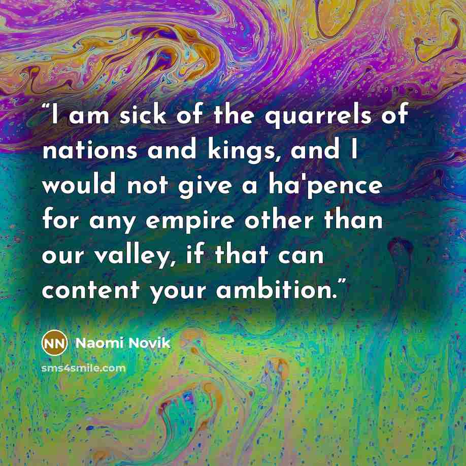“I am sick of the quarrels of nations and kings, and I would not give a ha'pence for any empire other than our valley, if that can content your ambition.” quote by Naomi Novik