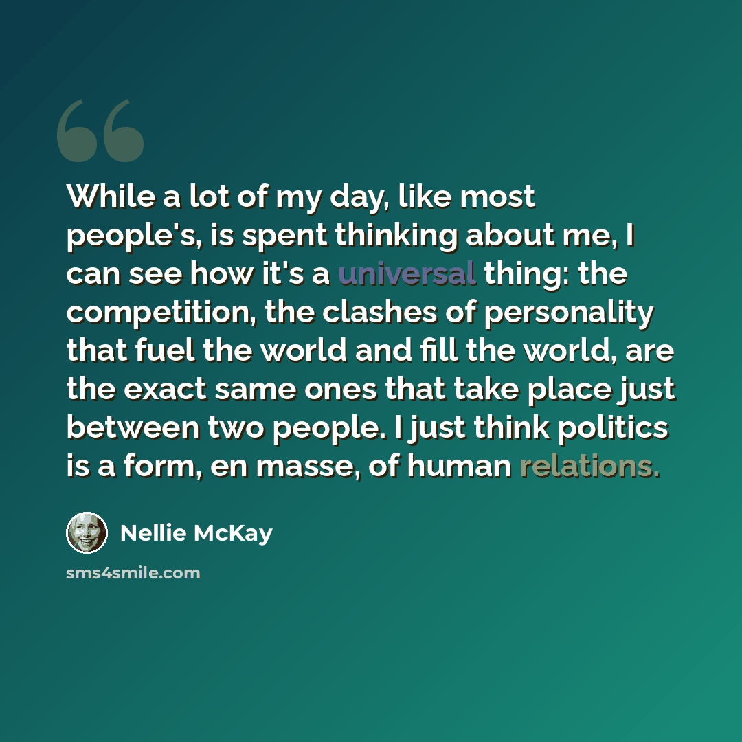 “While a lot of my day, like most people's, is spent thinking about me, I can see how it's a universal thing: the competition, the clashes of personality that fuel the world and fill the world, are the exact same ones that take place just between two people. I just think politics is a form, en…” quote by Nellie McKay