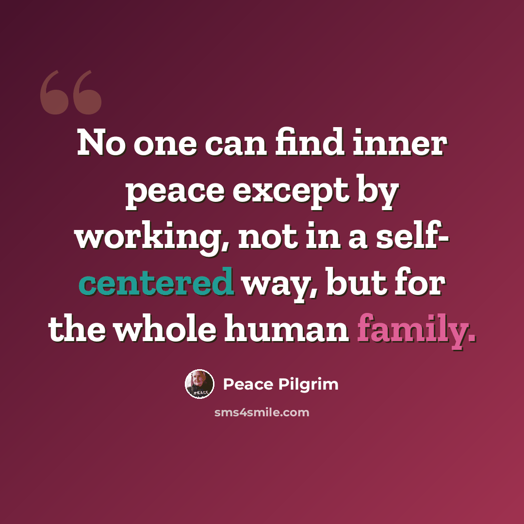 “No one can find inner peace except by working, not in a self- centered way, but for the whole human family.” quote by Peace Pilgrim