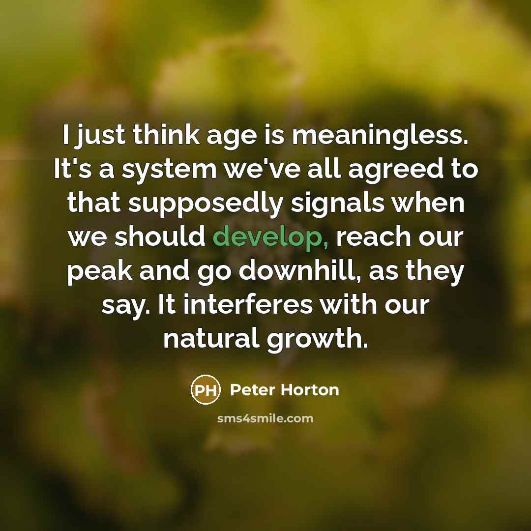 “I just think age is meaningless. It's a system we've all agreed to that supposedly signals when we should develop, reach our peak and go downhill, as they say. It interferes with our natural growth.” quote by Peter Horton