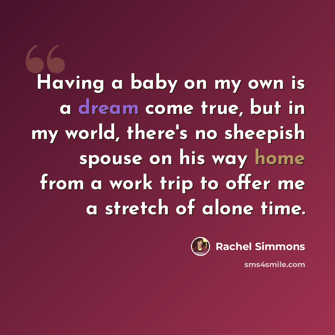 “Having a baby on my own is a dream come true, but in my world, there's no sheepish spouse on his way home from a work trip to offer me a stretch of alone time.” quote by Rachel Simmons