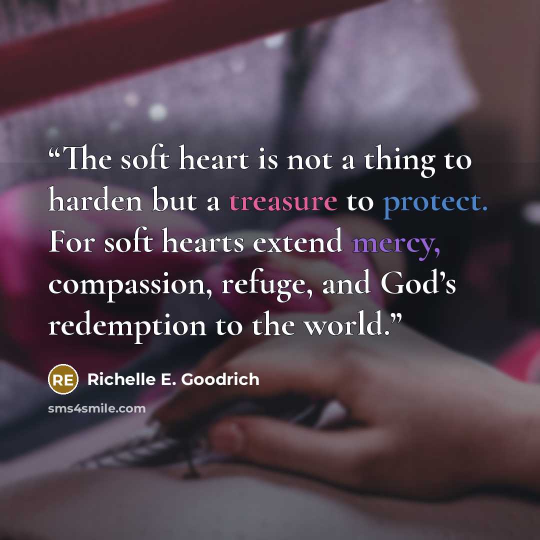 “The soft heart is not a thing to harden but a treasure to protect. For soft hearts extend mercy, compassion, refuge, and God’s redemption to the world.” quote by Richelle E. Goodrich