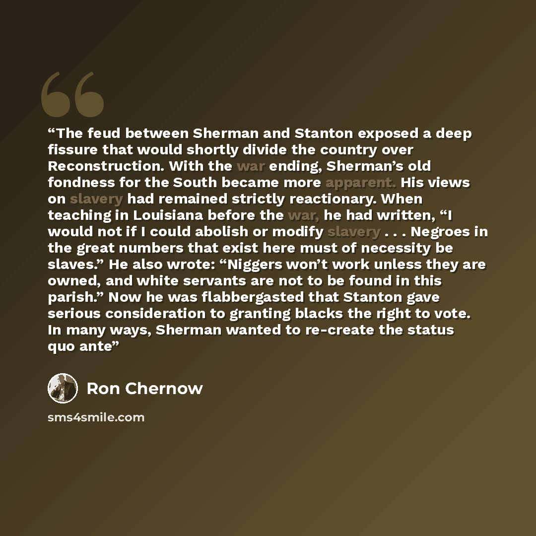 “The feud between Sherman and Stanton exposed a deep fissure that would shortly divide the country over Reconstruction. With the war ending, Sherman’s old fondness for the South became more apparent. His views on slavery had remained strictly reactionary. When teaching in Louisiana before the war…” quote by Ron Chernow