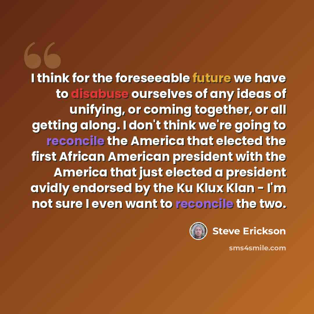 “I think for the foreseeable future we have to disabuse ourselves of any ideas of unifying, or coming together, or all getting along. I don't think we're going to reconcile the America that elected the first African American president with the America that just elected a president avidly endorsed…” quote by Steve Erickson