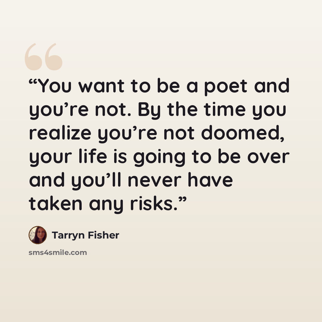 “You want to be a poet and you’re not. By the time you realize you’re not doomed, your life is going to be over and you’ll never have taken any risks.” quote by Tarryn Fisher