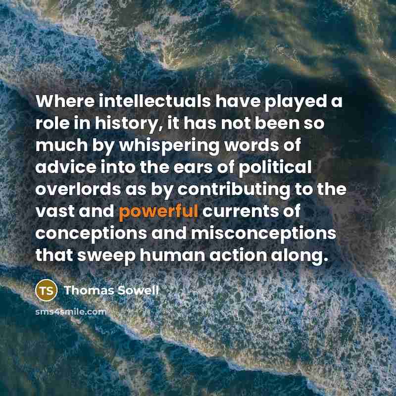 “Where intellectuals have played a role in history, it has not been so much by whispering words of advice into the ears of political overlords as by contributing to the vast and powerful currents of conceptions and misconceptions that sweep human action along.” quote by Thomas Sowell