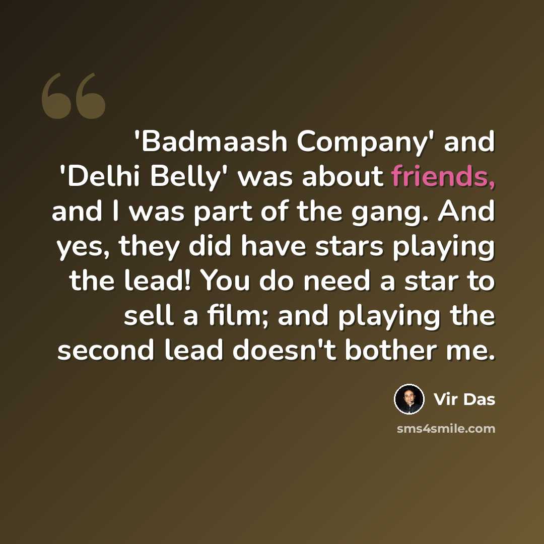 “'Badmaash Company' and 'Delhi Belly' was about friends, and I was part of the gang. And yes, they did have stars playing the lead! You do need a star to sell a film; and playing the second lead doesn't bother me.” quote by Vir Das
