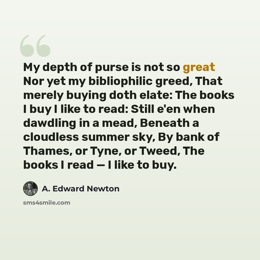 “My depth of purse is not so great Nor yet my bibliophilic greed, That merely buying doth elate: The books I buy I like to read: Still e'en when dawdling in a mead, Beneath a cloudless summer sky, By bank of Thames, or Tyne, or Tweed, The books I read — I like to buy.” quote by A. Edward Newton