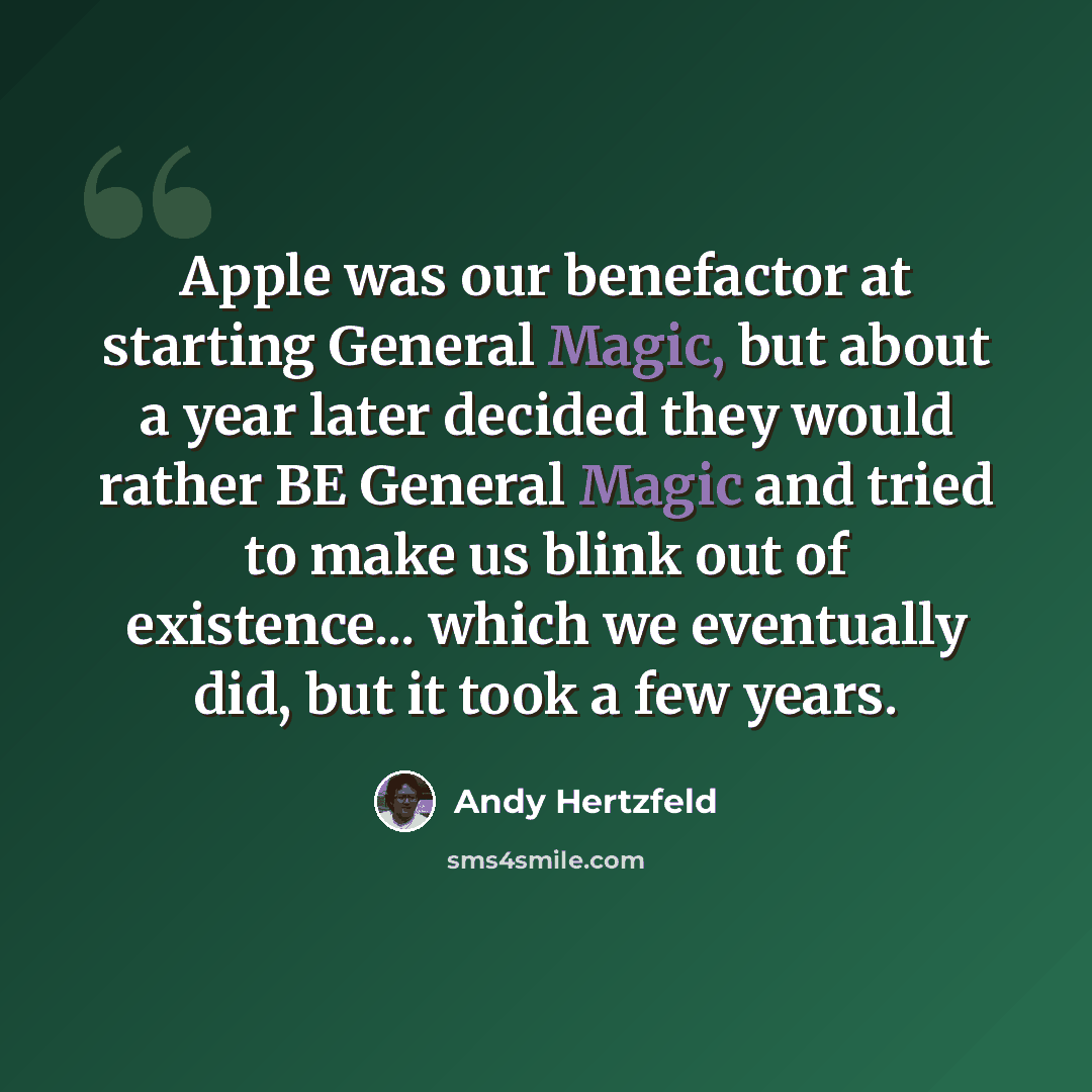 “Apple was our benefactor at starting General Magic, but about a year later decided they would rather BE General Magic and tried to make us blink out of existence... which we eventually did, but it took a few years.” quote by Andy Hertzfeld