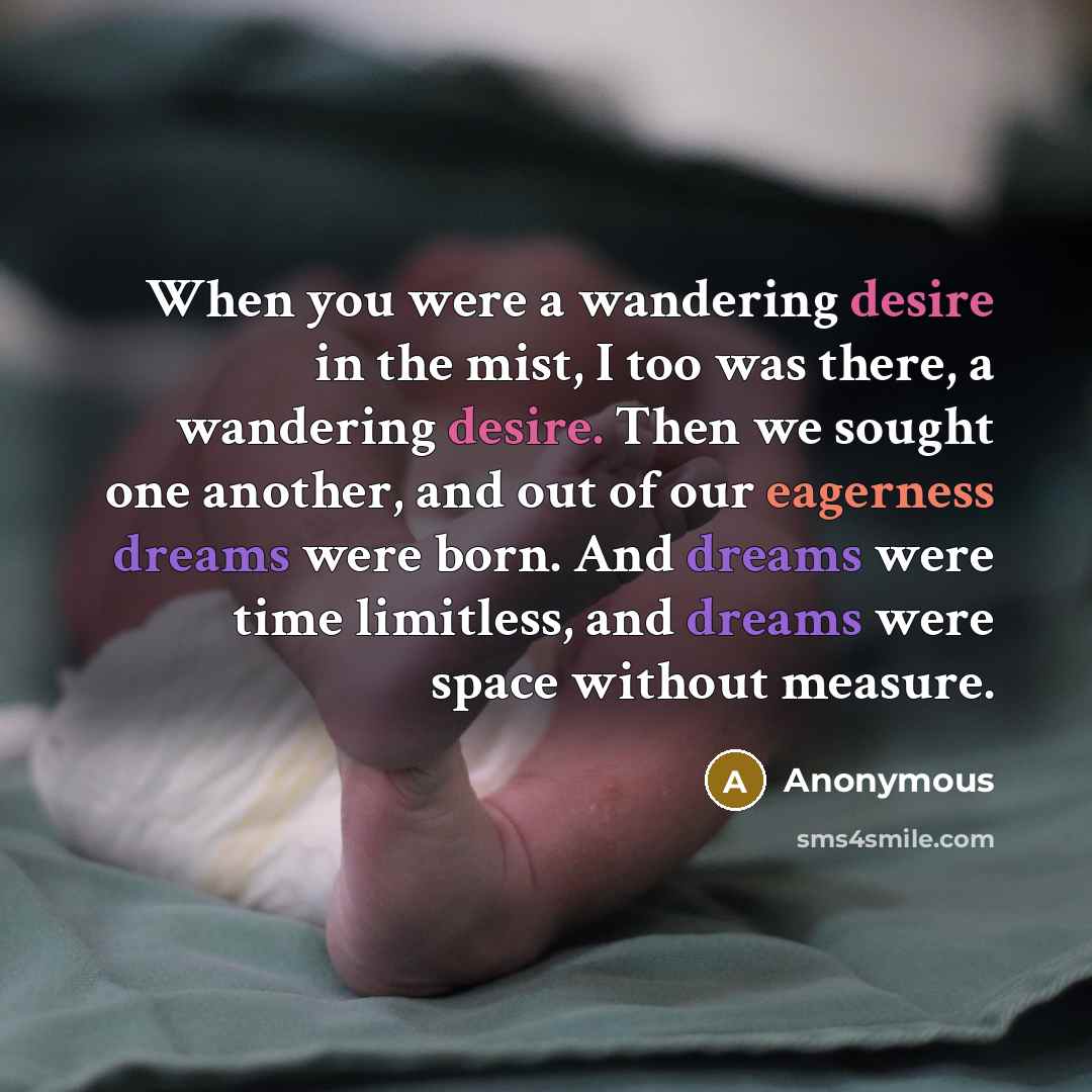 “When you were a wandering desire in the mist, I too was there, a wandering desire. Then we sought one another, and out of our eagerness dreams were born. And dreams were time limitless, and dreams were space without measure.” quote by Anonymous