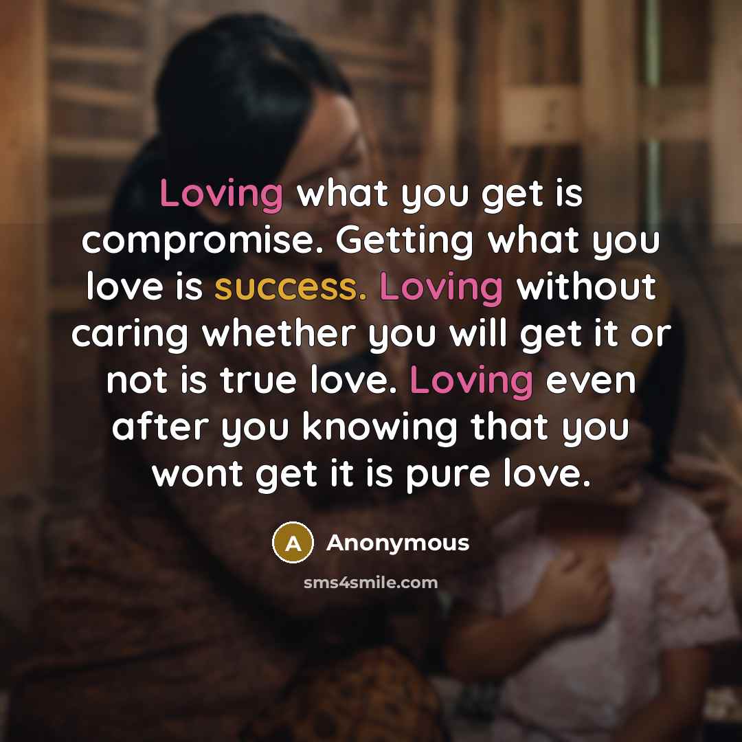 “Loving what you get is compromise. Getting what you love is success. Loving without caring whether you will get it or not is true love. Loving even after you knowing that you wont get it is pure love.” quote by Anonymous