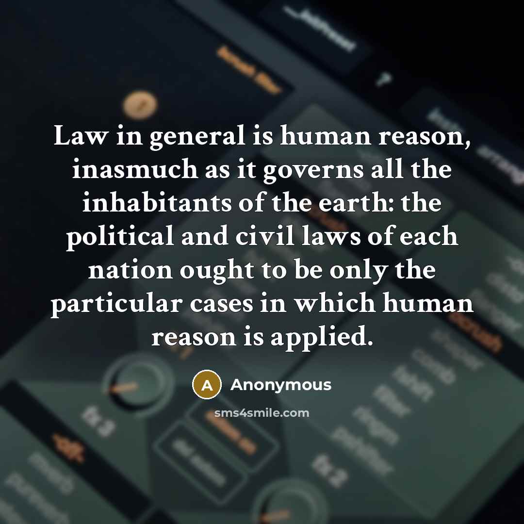 “Law in general is human reason, inasmuch as it governs all the inhabitants of the earth: the political and civil laws of each nation ought to be only the particular cases in which human reason is applied.” quote by Anonymous