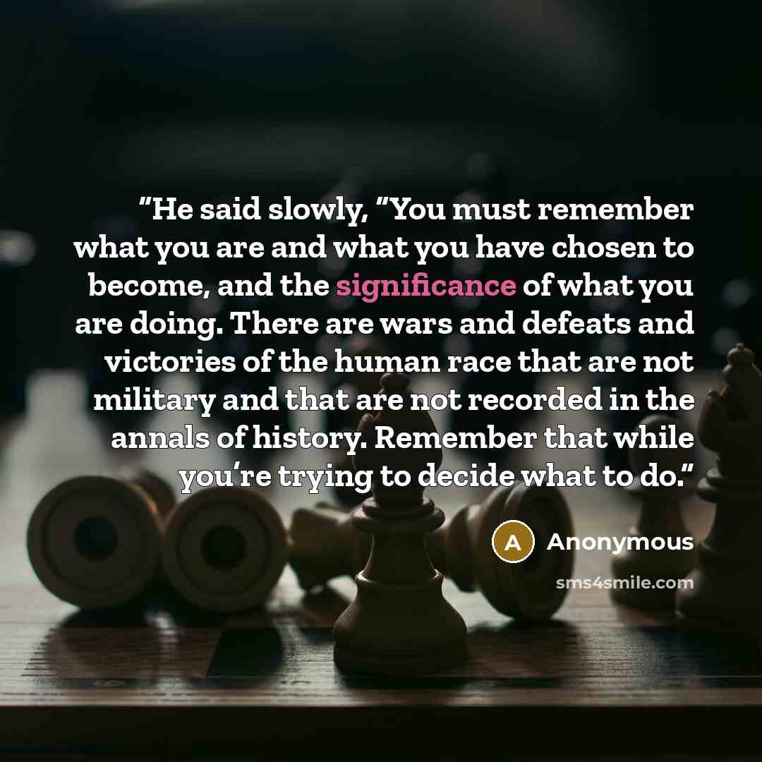 “He said slowly, “You must remember what you are and what you have chosen to become, and the significance of what you are doing. There are wars and defeats and victories of the human race that are not military and that are not recorded in the annals of history. Remember that while you’re trying to…” quote by Anonymous