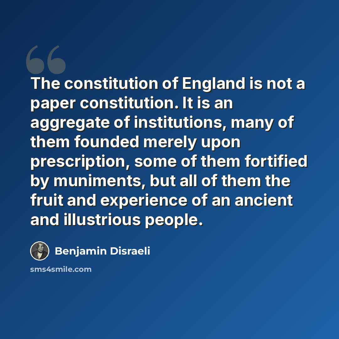 “The constitution of England is not a paper constitution. It is an aggregate of institutions, many of them founded merely upon prescription, some of them fortified by muniments, but all of them the fruit and experience of an ancient and illustrious people.” quote by Benjamin Disraeli