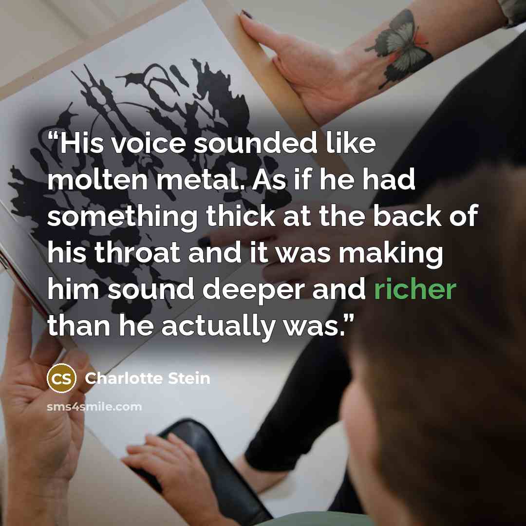 “His voice sounded like molten metal. As if he had something thick at the back of his throat and it was making him sound deeper and richer than he actually was.” quote by Charlotte Stein