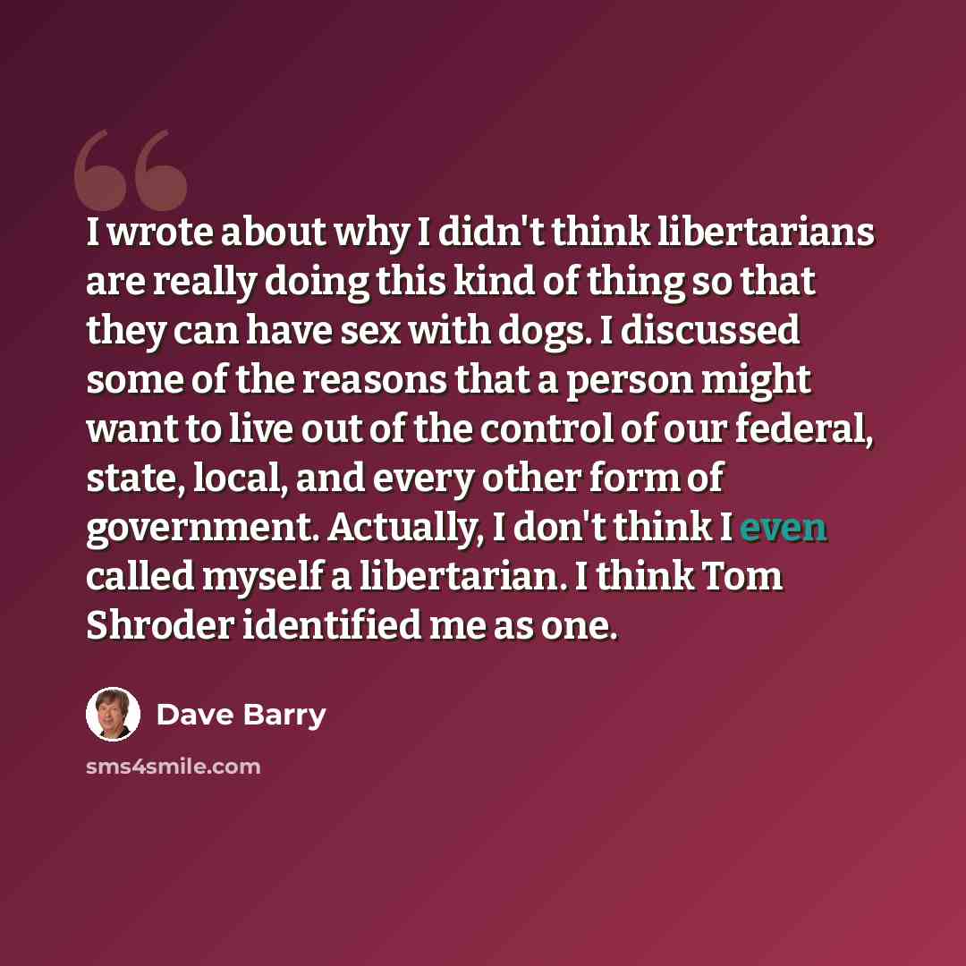 “I wrote about why I didn't think libertarians are really doing this kind of thing so that they can have sex with dogs. I discussed some of the reasons that a person might want to live out of the control of our federal, state, local, and every other form of government. Actually, I don't think I…” quote by Dave Barry