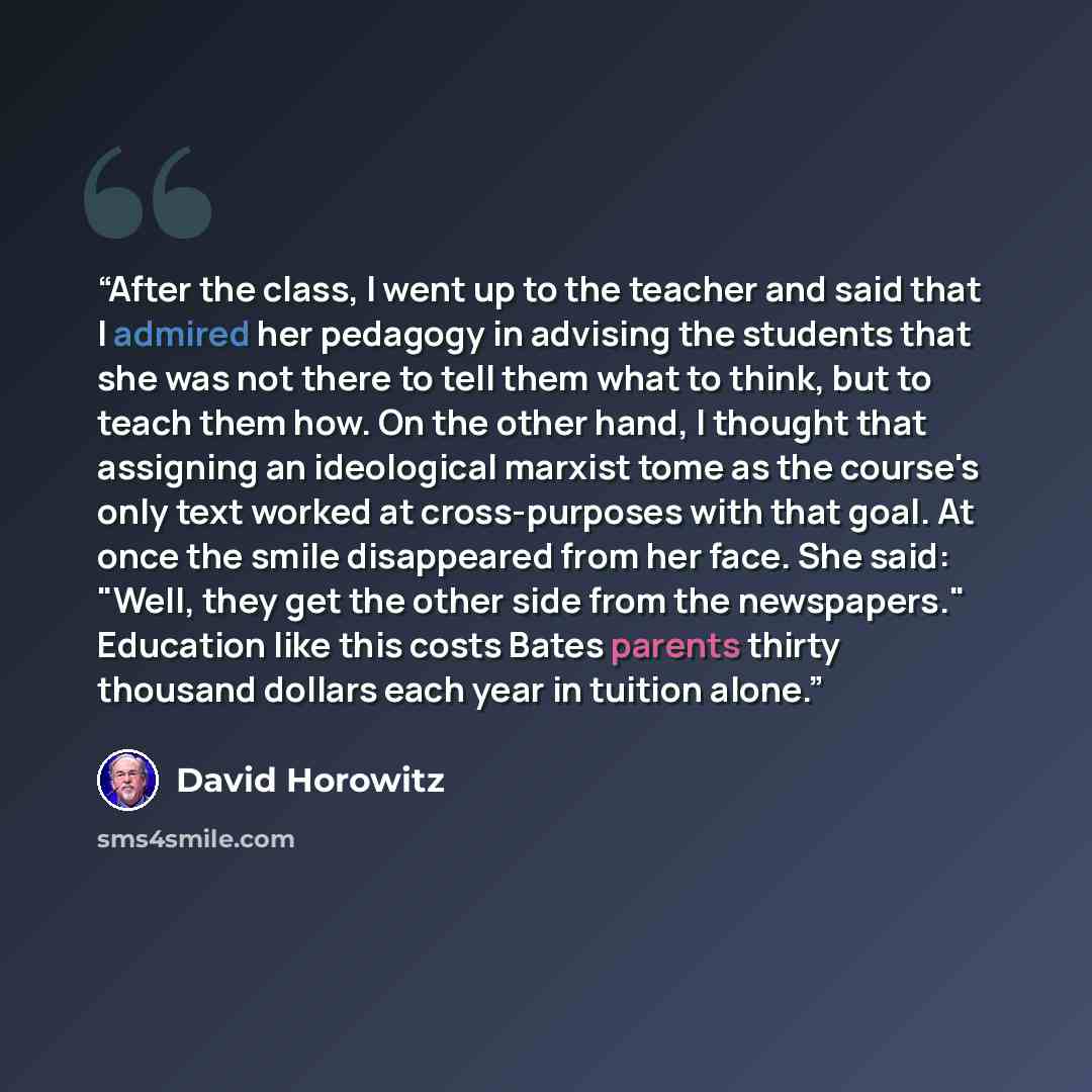 “After the class, I went up to the teacher and said that I admired her pedagogy in advising the students that she was not there to tell them what to think, but to teach them how. On the other hand, I thought that assigning an ideological marxist tome as the course's only text worked at…” quote by David Horowitz