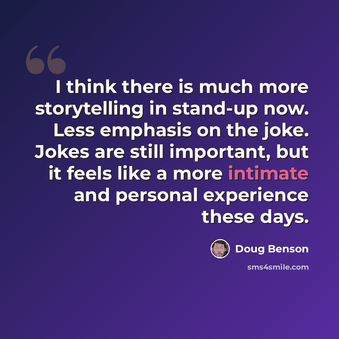 “I think there is much more storytelling in stand-up now. Less emphasis on the joke. Jokes are still important, but it feels like a more intimate and personal experience these days.” quote by Doug Benson