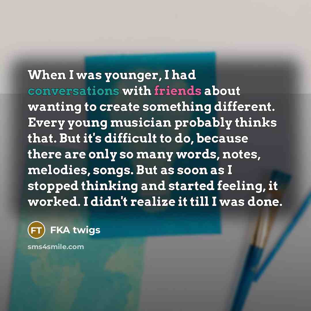 “When I was younger, I had conversations with friends about wanting to create something different. Every young musician probably thinks that. But it's difficult to do, because there are only so many words, notes, melodies, songs. But as soon as I stopped thinking and started feeling, it worked. I…” quote by FKA twigs