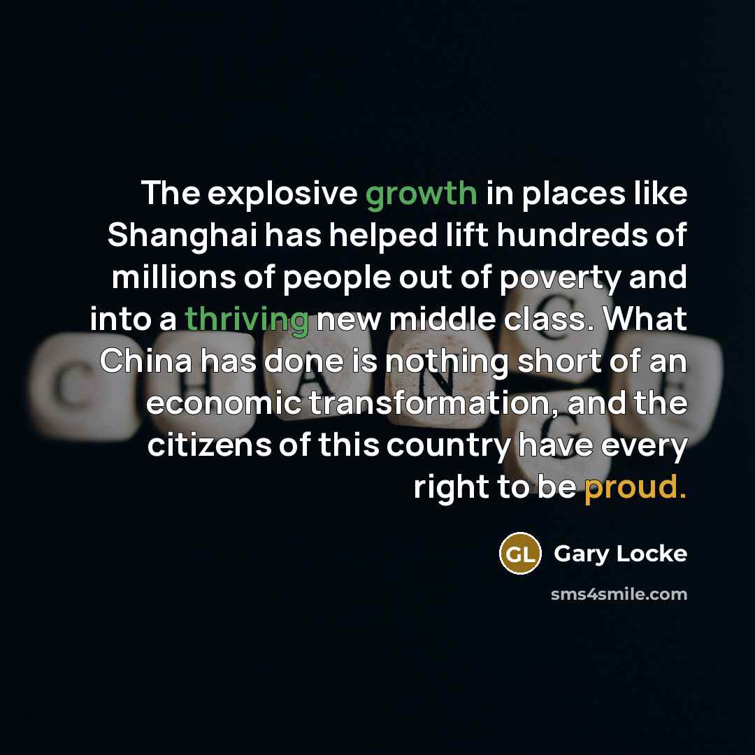 “The explosive growth in places like Shanghai has helped lift hundreds of millions of people out of poverty and into a thriving new middle class. What China has done is nothing short of an economic transformation, and the citizens of this country have every right to be proud.” quote by Gary Locke