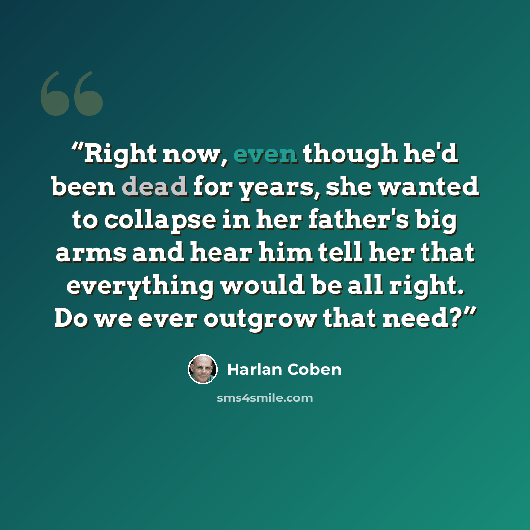 “Right now, even though he'd been dead for years, she wanted to collapse in her father's big arms and hear him tell her that everything would be all right. Do we ever outgrow that need?” quote by Harlan Coben
