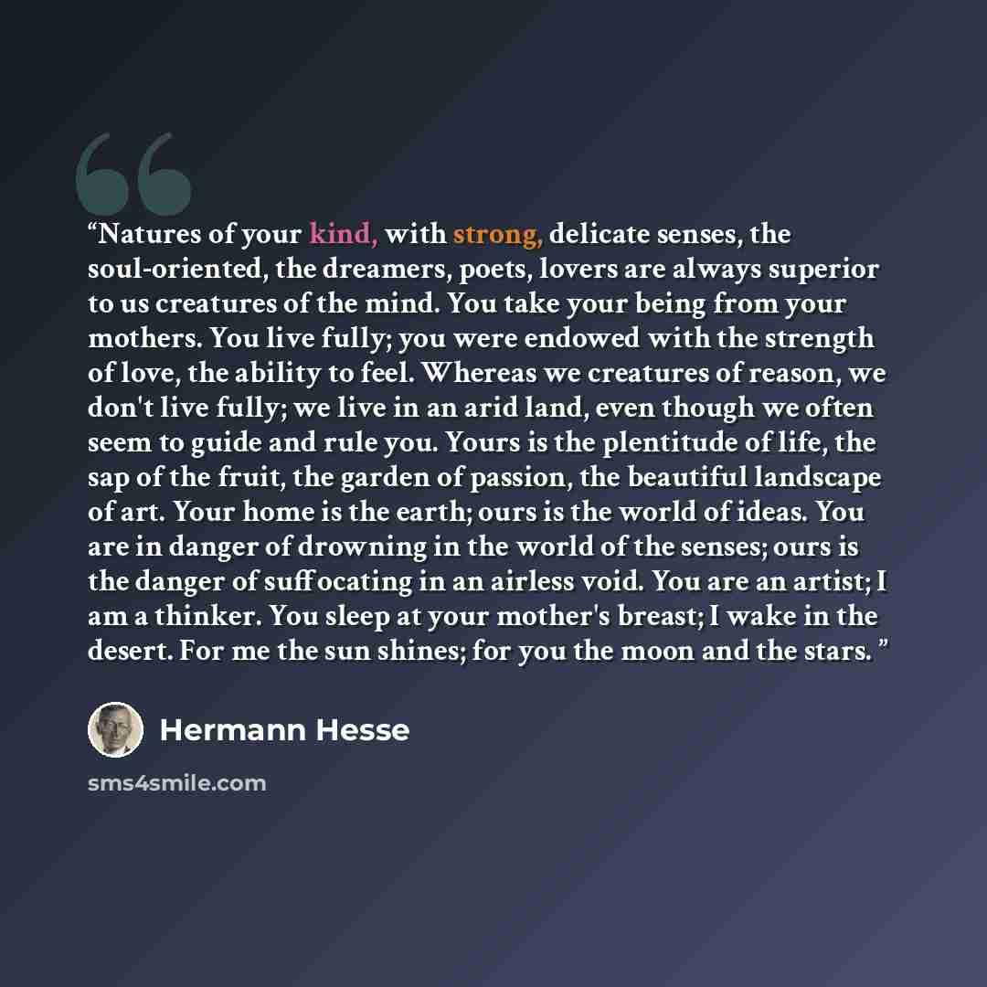 “Natures of your kind, with strong, delicate senses, the soul-oriented, the dreamers, poets, lovers are always superior to us creatures of the mind. You take your being from your mothers. You live fully; you were endowed with the strength of love, the ability to feel. Whereas we creatures of…” quote by Hermann Hesse